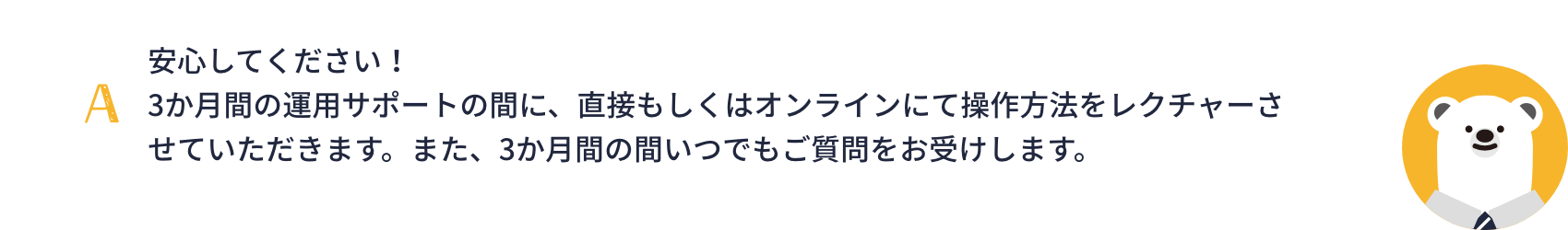 安心してください！3か月間の運用サポートの間に、直接もしくはオンラインにて操作方法をレクチャーさせていただきます。また、3か月間の間いつでもご質問をお受けします。