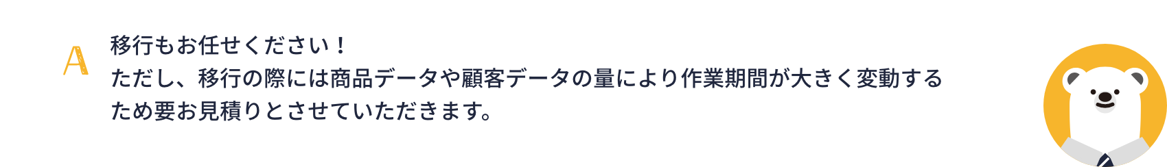 移行もお任せください！ただし、移行の際には商品データや顧客データの量により作業期間が大きく変動するため要お見積りとさせていただきます。